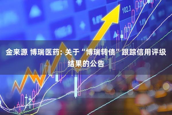 金来源 博瑞医药: 关于“博瑞转债”跟踪信用评级结果的公告