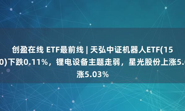 创盈在线 ETF最前线 | 天弘中证机器人ETF(159770)下跌0.11%，锂电设备主题走弱，星光股份上涨5.03%