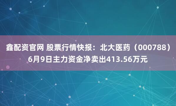 鑫配资官网 股票行情快报：北大医药（000788）6月9日主力资金净卖出413.56万元