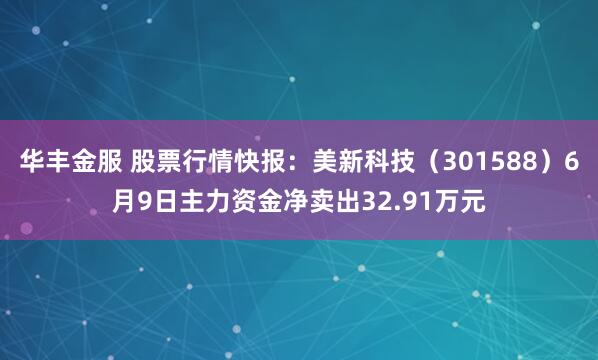 华丰金服 股票行情快报：美新科技（301588）6月9日主力资金净卖出32.91万元