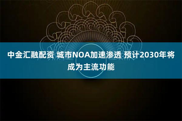 中金汇融配资 城市NOA加速渗透 预计2030年将成为主流功能