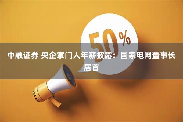 中融证券 央企掌门人年薪披露：国家电网董事长居首