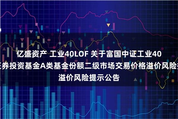 亿盛资产 工业40LOF 关于富国中证工业40指数型证券投资基金A类基金份额二级市场交易价格溢价风险提示公告