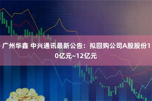 广州华鑫 中兴通讯最新公告：拟回购公司A股股份10亿元~12亿元