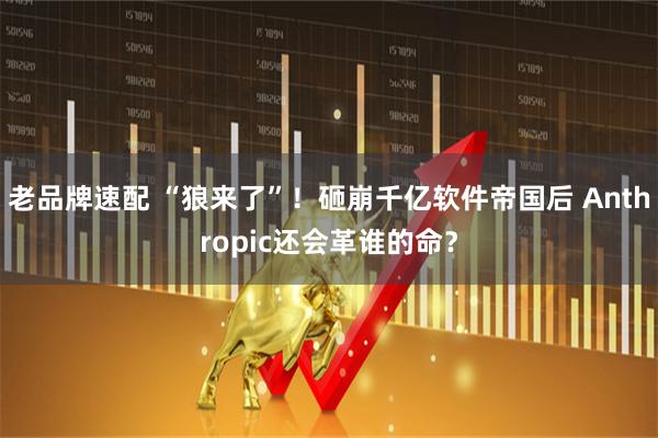 老品牌速配 “狼来了”!砸崩千亿软件帝国后 Anthropic还会革谁的命?
