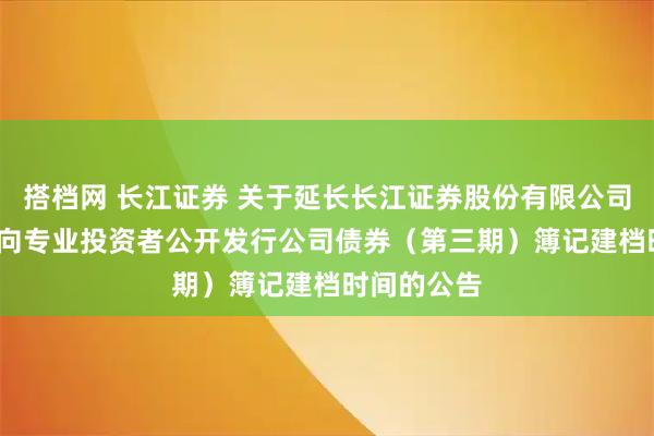 搭档网 长江证券 关于延长长江证券股份有限公司2025年面向专业投资者公开发行公司债券（第三期）簿记建档时间的公告