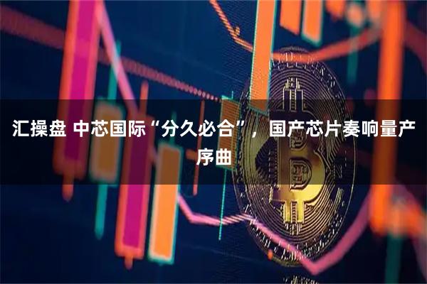 汇操盘 中芯国际“分久必合”，国产芯片奏响量产序曲