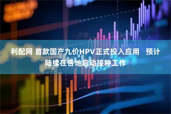 利配网 首款国产九价HPV正式投入应用   预计陆续在各地启动接种工作
